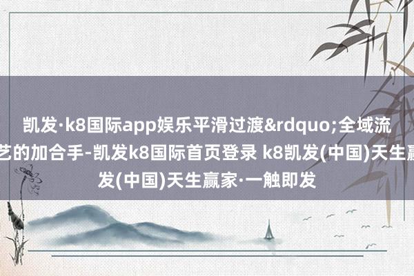 凯发·k8国际app娱乐平滑过渡&rdquo;全域流量+大模子手艺的加合手-凯发k8国际首页登录 k8凯发(中国)天生赢家·一触即发
