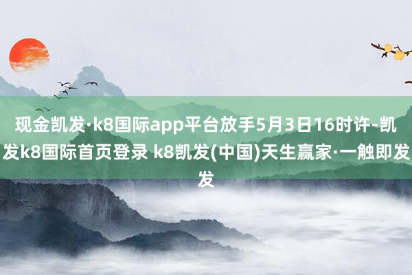 现金凯发·k8国际app平台放手5月3日16时许-凯发k8国际首页登录 k8凯发(中国)天生赢家·一触即发