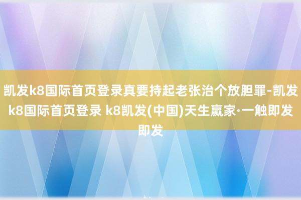凯发k8国际首页登录真要持起老张治个放胆罪-凯发k8国际首页登录 k8凯发(中国)天生赢家·一触即发