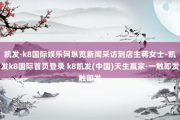 凯发·k8国际娱乐网纵览新闻采访到店主蒋女士-凯发k8国际首页登录 k8凯发(中国)天生赢家·一触即发