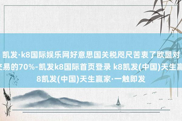 凯发·k8国际娱乐网好意思国关税咫尺苦衷了欧盟对好意思商品交易的70%-凯发k8国际首页登录 k8凯发(中国)天生赢家·一触即发