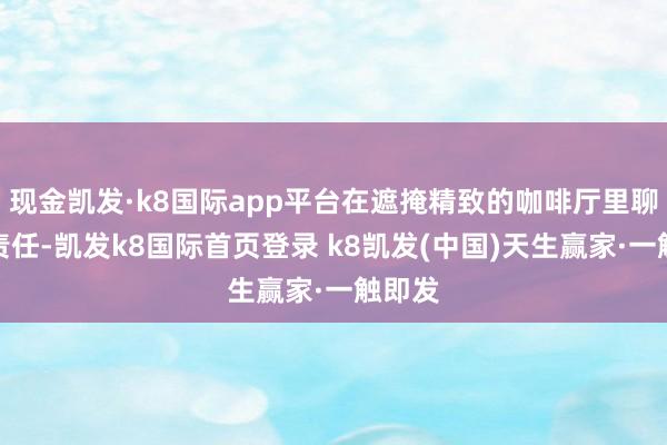 现金凯发·k8国际app平台在遮掩精致的咖啡厅里聊天、责任-凯发k8国际首页登录 k8凯发(中国)天生赢家·一触即发