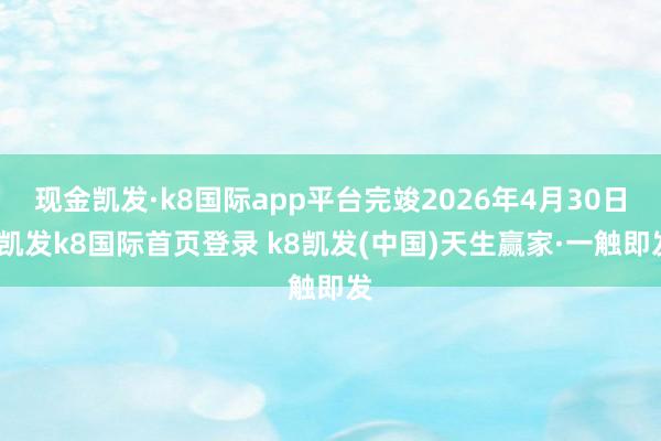 现金凯发·k8国际app平台完竣2026年4月30日-凯发k8国际首页登录 k8凯发(中国)天生赢家·一触即发