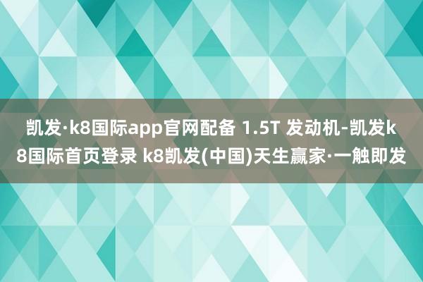 凯发·k8国际app官网配备 1.5T 发动机-凯发k8国际首页登录 k8凯发(中国)天生赢家·一触即发