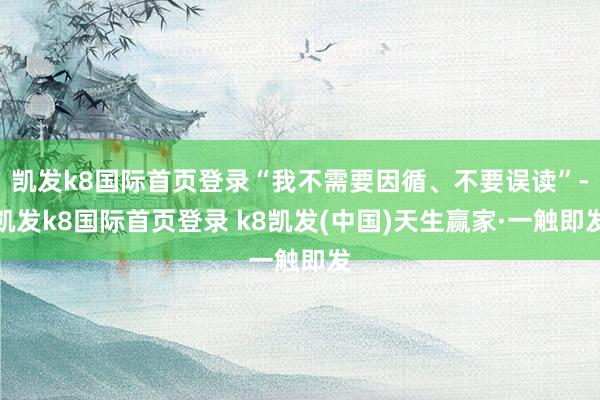 凯发k8国际首页登录“我不需要因循、不要误读”-凯发k8国际首页登录 k8凯发(中国)天生赢家·一触即发