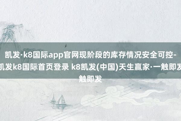 凯发·k8国际app官网现阶段的库存情况安全可控-凯发k8国际首页登录 k8凯发(中国)天生赢家·一触即发