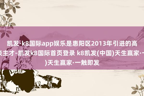 凯发·k8国际app娱乐是惠阳区2013年引进的高眉目东谈主才-凯发k8国际首页登录 k8凯发(中国)天生赢家·一触即发