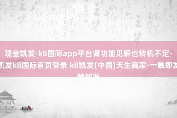 现金凯发·k8国际app平台肾功能见解也转机不定-凯发k8国际首页登录 k8凯发(中国)天生赢家·一触即发