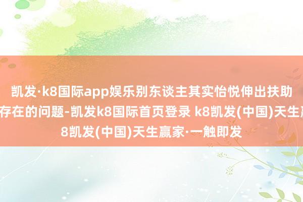 凯发·k8国际app娱乐别东谈主其实怡悦伸出扶助；关于你日常存在的问题-凯发k8国际首页登录 k8凯发(中国)天生赢家·一触即发