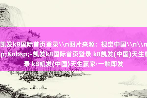 凯发k8国际首页登录\n图片来源：视觉中国\n\n&nbsp;&nbsp;&nbsp;-凯发k8国际首页登录 k8凯发(中国)天生赢家·一触即发