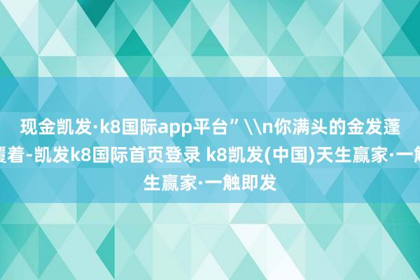 现金凯发·k8国际app平台”\n你满头的金发蓬蓬地覆着-凯发k8国际首页登录 k8凯发(中国)天生赢家·一触即发