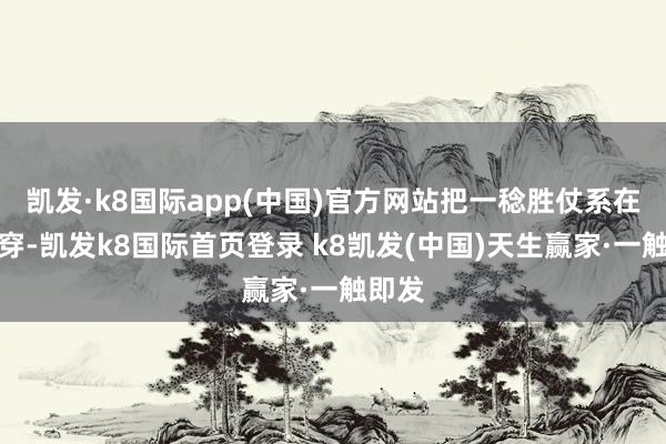 凯发·k8国际app(中国)官方网站把一稔胜仗系在腰间穿-凯发k8国际首页登录 k8凯发(中国)天生赢家·一触即发
