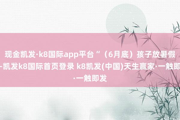 现金凯发·k8国际app平台“（6月底）孩子放暑假后-凯发k8国际首页登录 k8凯发(中国)天生赢家·一触即发