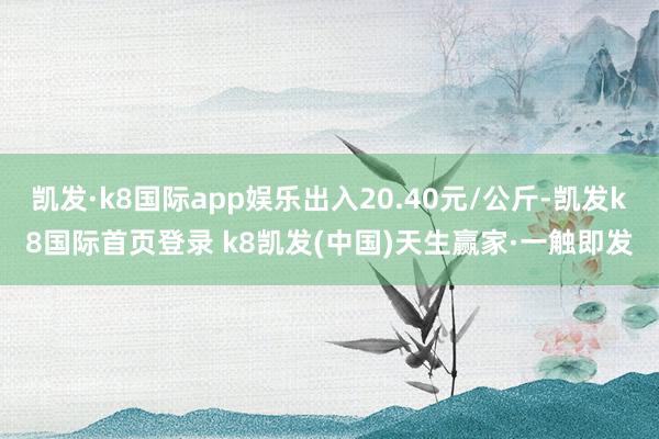 凯发·k8国际app娱乐出入20.40元/公斤-凯发k8国际首页登录 k8凯发(中国)天生赢家·一触即发