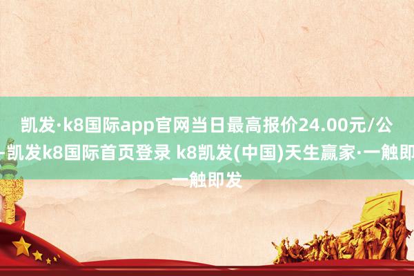 凯发·k8国际app官网当日最高报价24.00元/公斤-凯发k8国际首页登录 k8凯发(中国)天生赢家·一触即发