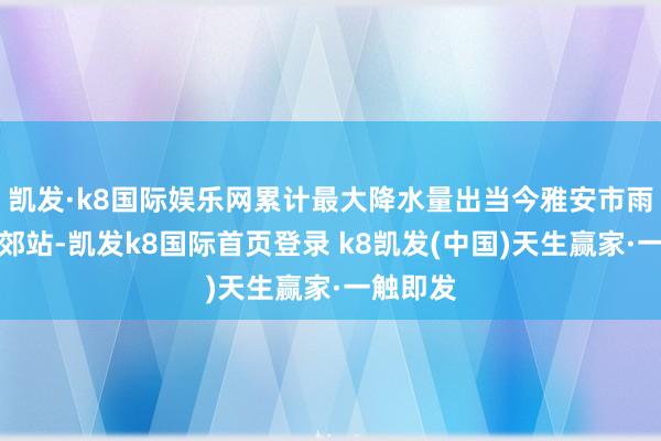 凯发·k8国际娱乐网累计最大降水量出当今雅安市雨城区南郊站-凯发k8国际首页登录 k8凯发(中国)天生赢家·一触即发
