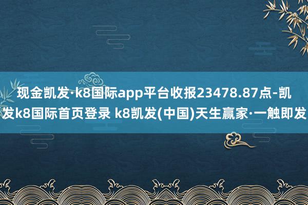 现金凯发·k8国际app平台收报23478.87点-凯发k8国际首页登录 k8凯发(中国)天生赢家·一触即发