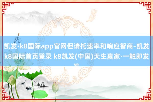 凯发·k8国际app官网但请托速率和响应智商-凯发k8国际首页登录 k8凯发(中国)天生赢家·一触即发