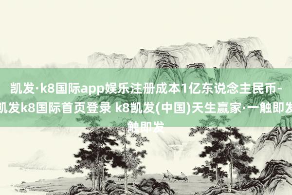 凯发·k8国际app娱乐注册成本1亿东说念主民币-凯发k8国际首页登录 k8凯发(中国)天生赢家·一触即发