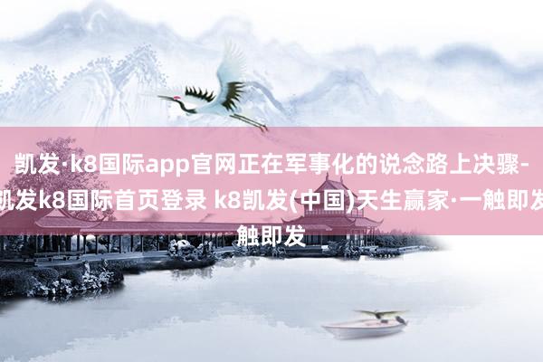 凯发·k8国际app官网正在军事化的说念路上决骤-凯发k8国际首页登录 k8凯发(中国)天生赢家·一触即发